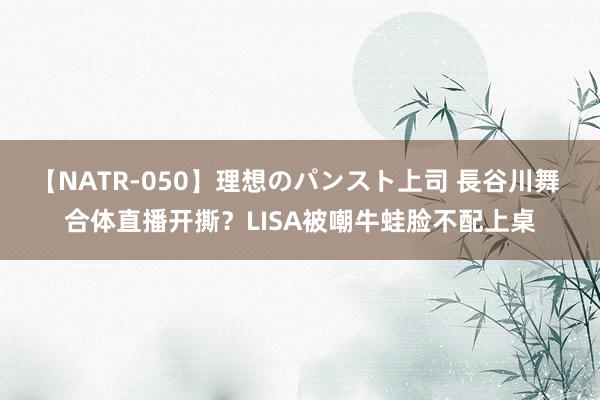 【NATR-050】理想のパンスト上司 長谷川舞 合体直播开撕？LISA被嘲牛蛙脸不配上桌