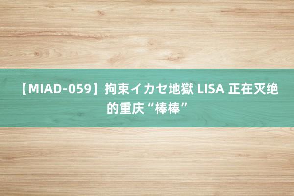 【MIAD-059】拘束イカセ地獄 LISA 正在灭绝的重庆“棒棒”