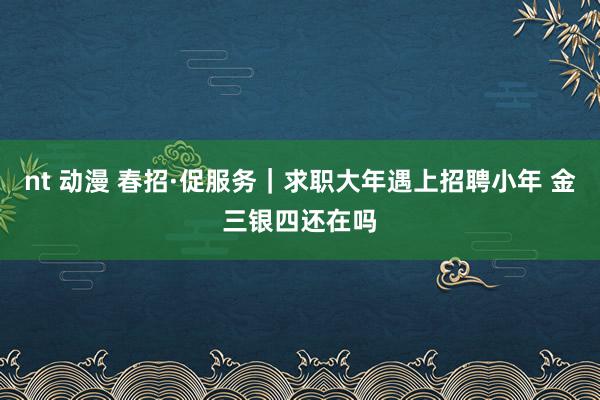 nt 动漫 春招·促服务｜求职大年遇上招聘小年 金三银四还在吗