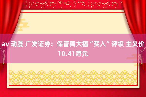 av 动漫 广发证券：保管周大福“买入”评级 主义价10.41港元