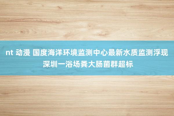 nt 动漫 国度海洋环境监测中心最新水质监测浮现 深圳一浴场粪大肠菌群超标