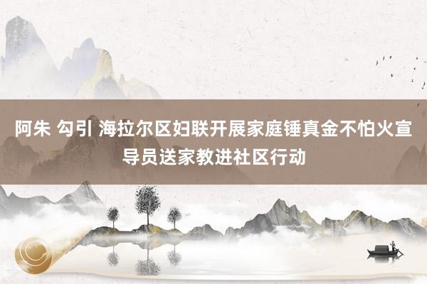 阿朱 勾引 海拉尔区妇联开展家庭锤真金不怕火宣导员送家教进社区行动