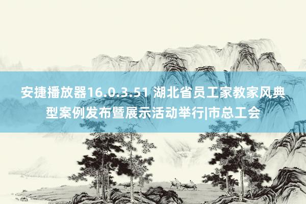 安捷播放器16.0.3.51 湖北省员工家教家风典型案例发布暨展示活动举行|市总工会