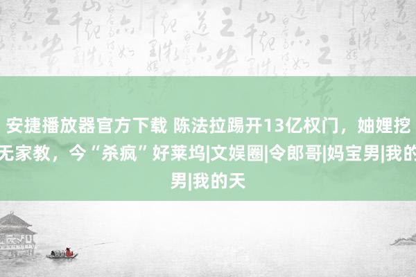 安捷播放器官方下载 陈法拉踢开13亿权门，妯娌挖苦无家教，今“杀疯”好莱坞|文娱圈|令郎哥|妈宝男|我的天