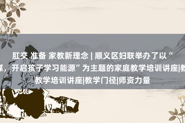 肛交 准备 家教新理念 | 顺义区妇联举办了以“进步父母教学智谋，开启孩子学习能源”为主题的家庭教学培训讲座|教学门径|师资力量