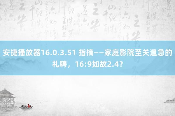 安捷播放器16.0.3.51 指摘——家庭影院至关遑急的礼聘，16:9如故2.4？