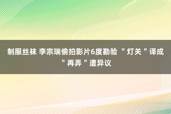 制服丝袜 李宗瑞偷拍影片6度勘验 ＂灯关＂译成＂再弄＂遭异议