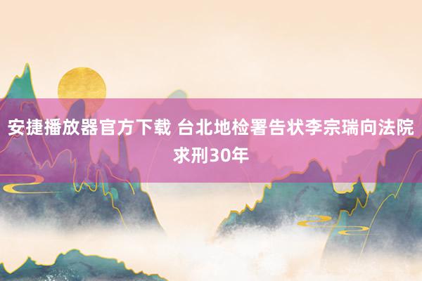 安捷播放器官方下载 台北地检署告状李宗瑞向法院求刑30年