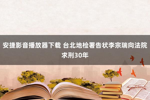 安捷影音播放器下载 台北地检署告状李宗瑞向法院求刑30年