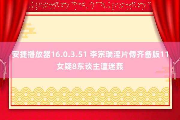 安捷播放器16.0.3.51 李宗瑞淫片傳齐备版　11女疑8东谈主遭迷姦