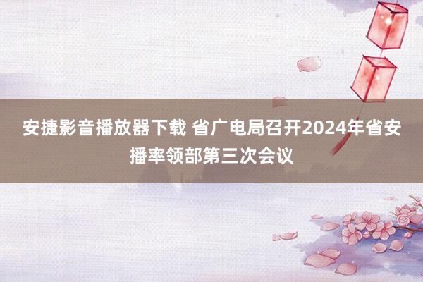 安捷影音播放器下载 省广电局召开2024年省安播率领部第三次会议