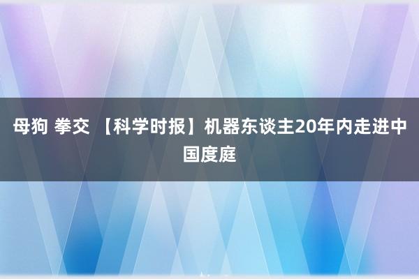 母狗 拳交 【科学时报】机器东谈主20年内走进中国度庭