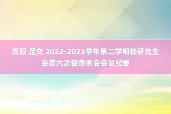 汉服 足交 2022-2023学年第二学期校研究生会第六次使命例会会议纪要