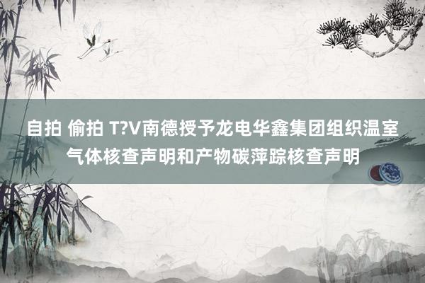 自拍 偷拍 T?V南德授予龙电华鑫集团组织温室气体核查声明和产物碳萍踪核查声明