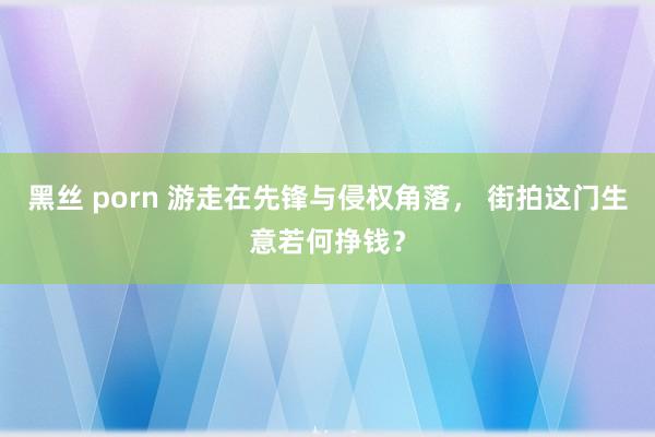 黑丝 porn 游走在先锋与侵权角落， 街拍这门生意若何挣钱？