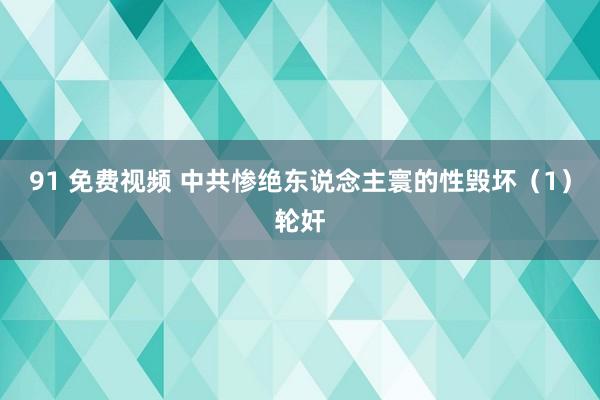 91 免费视频 中共惨绝东说念主寰的性毁坏（1）轮奸