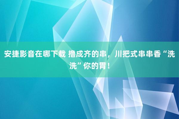 安捷影音在哪下载 撸成齐的串，川把式串串香“洗洗”你的胃！